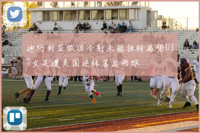 迪玛利亚弧顶冷射未能扭转局势U17女足遭美国逆转落后两球