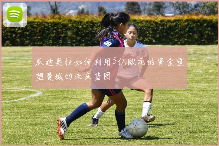 瓜迪奥拉如何利用5亿欧元的资金重塑曼城的未来蓝图