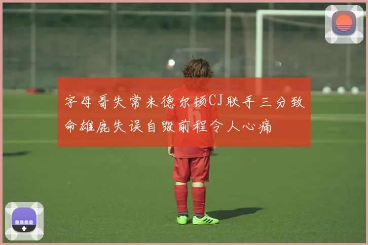字母哥失常米德尔顿CJ联手三分致命雄鹿失误自毁前程令人心痛