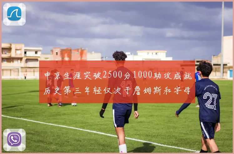 申京生涯突破2500分1000助攻成就历史第三年轻仅次于詹姆斯和字母哥