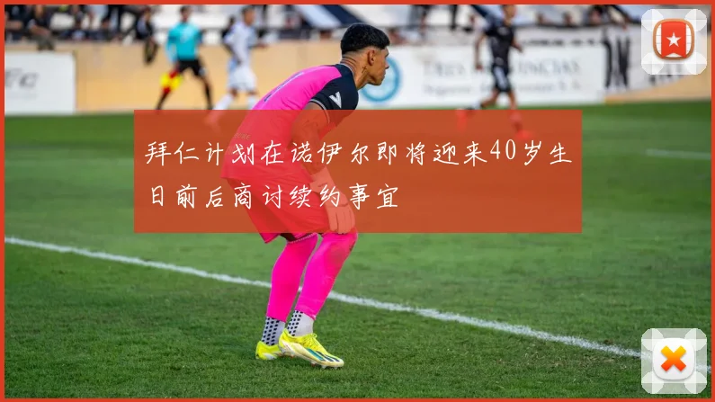 拜仁计划在诺伊尔即将迎来40岁生日前后商讨续约事宜