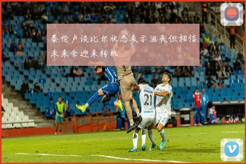 泰伦卢谈比尔状态表示沮丧但相信未来会迎来转机