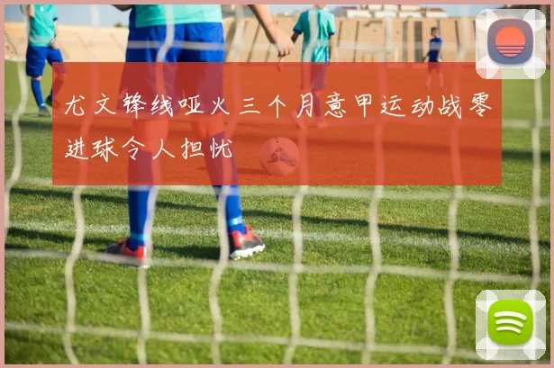 尤文锋线哑火三个月意甲运动战零进球令人担忧