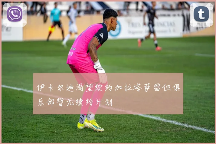 伊卡尔迪渴望续约加拉塔萨雷但俱乐部暂无续约计划