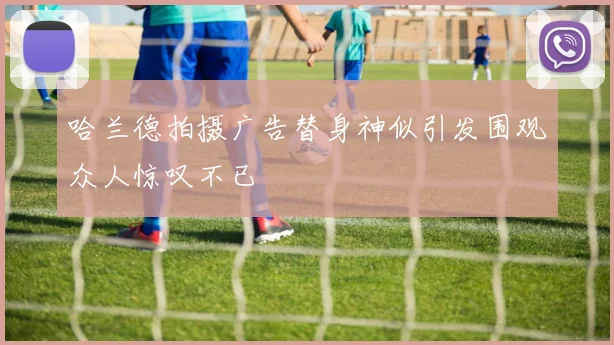 哈兰德拍摄广告替身神似引发围观众人惊叹不已