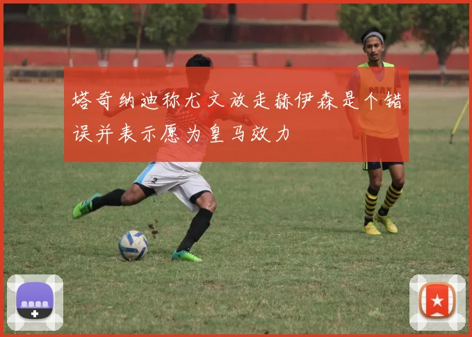 塔奇纳迪称尤文放走赫伊森是个错误并表示愿为皇马效力