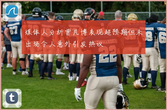 媒体人分析曾凡博表现超预期但未出场令人意外引发热议