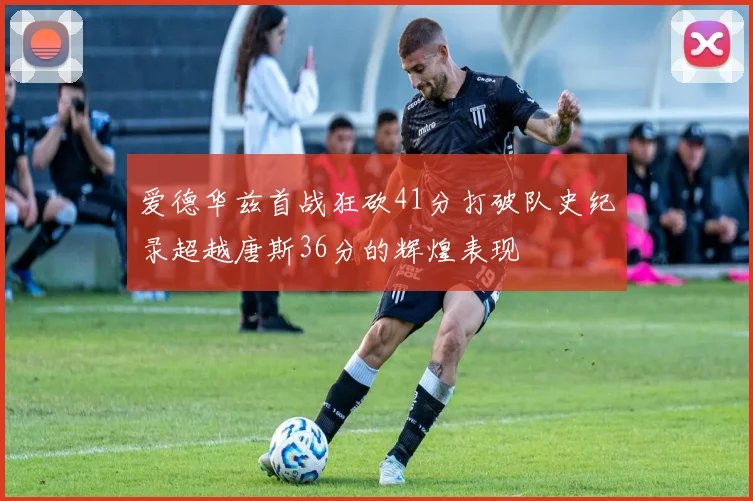 爱德华兹首战狂砍41分打破队史纪录超越唐斯36分的辉煌表现