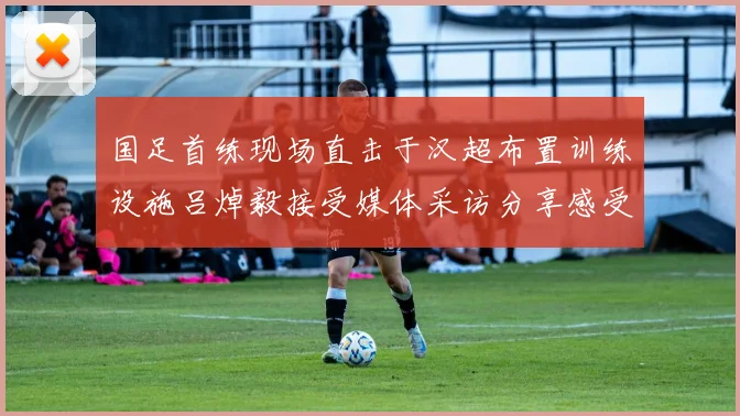 国足首练现场直击于汉超布置训练设施吕焯毅接受媒体采访分享感受