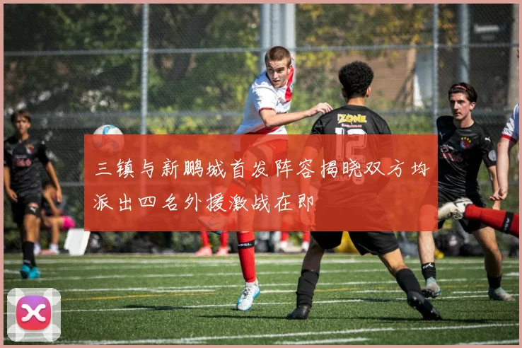 三镇与新鹏城首发阵容揭晓双方均派出四名外援激战在即