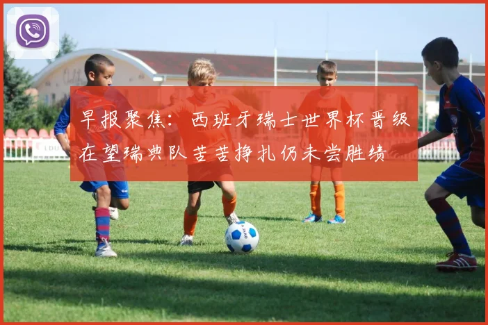 早报聚焦：西班牙瑞士世界杯晋级在望瑞典队苦苦挣扎仍未尝胜绩