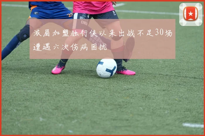 浓眉加盟独行侠以来出战不足30场遭遇六次伤病困扰