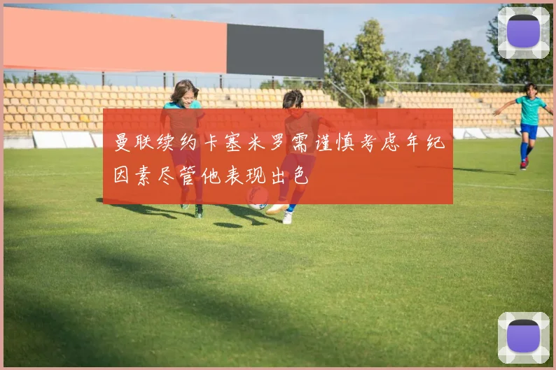 曼联续约卡塞米罗需谨慎考虑年纪因素尽管他表现出色