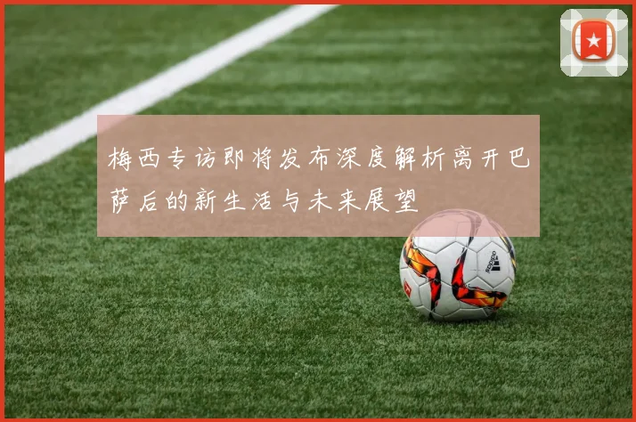 梅西专访即将发布深度解析离开巴萨后的新生活与未来展望