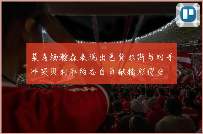 菜鸟杨瀚森表现出色费尔斯与对手冲突贝利和约各自贡献精彩得分