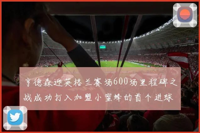 亨德森迎英格兰赛场600场里程碑之战成功打入加盟小蜜蜂的首个进球